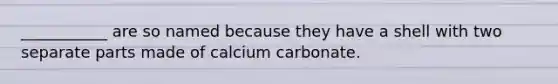 ___________ are so named because they have a shell with two separate parts made of calcium carbonate.