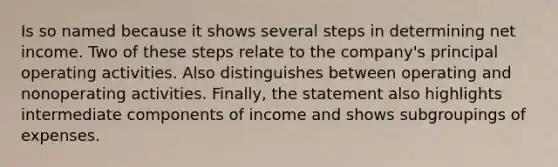 Is so named because it shows several steps in determining net income. Two of these steps relate to the company's principal operating activities. Also distinguishes between operating and nonoperating activities. Finally, the statement also highlights intermediate components of income and shows subgroupings of expenses.