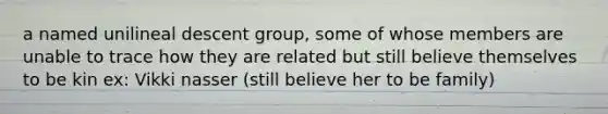 a named unilineal descent group, some of whose members are unable to trace how they are related but still believe themselves to be kin ex: Vikki nasser (still believe her to be family)