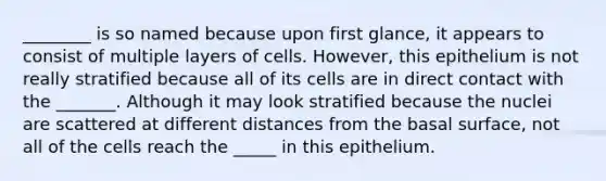 ________ is so named because upon first glance, it appears to consist of multiple layers of cells. However, this epithelium is not really stratified because all of its cells are in direct contact with the _______. Although it may look stratified because the nuclei are scattered at different distances from the basal surface, not all of the cells reach the _____ in this epithelium.