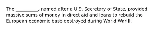 The __________, named after a U.S. Secretary of State, provided massive sums of money in direct aid and loans to rebuild the European economic base destroyed during World War II.