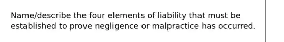 Name/describe the four elements of liability that must be established to prove negligence or malpractice has occurred.