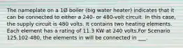 The nameplate on a 1Ø boiler (big water heater) indicates that it can be connected to either a 240- or 480-volt circuit. In this case, the supply circuit is 480 volts. It contains two heating elements. Each element has a rating of 11.3 KW at 240 volts.For Scenario 125.102-480, the elements in will be connected in ___.