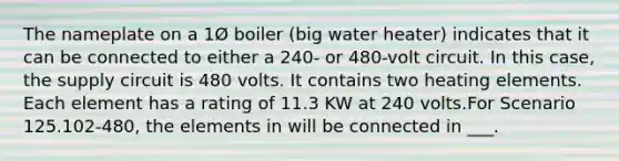 The nameplate on a 1Ø boiler (big water heater) indicates that it can be connected to either a 240- or 480-volt circuit. In this case, the supply circuit is 480 volts. It contains two heating elements. Each element has a rating of 11.3 KW at 240 volts.For Scenario 125.102-480, the elements in will be connected in ___.