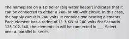 The nameplate on a 1Ø boiler (big water heater) indicates that it can be connected to either a 240- or 480-volt circuit. In this case, the supply circuit is 240 volts. It contains two heating elements. Each element has a rating of 11.3 KW at 240 volts.For Scenario 125.102-240, the elements in will be connected in ___. Select one: a. parallel b. series