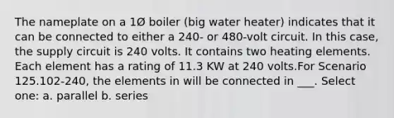 The nameplate on a 1Ø boiler (big water heater) indicates that it can be connected to either a 240- or 480-volt circuit. In this case, the supply circuit is 240 volts. It contains two heating elements. Each element has a rating of 11.3 KW at 240 volts.For Scenario 125.102-240, the elements in will be connected in ___. Select one: a. parallel b. series