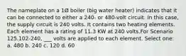 The nameplate on a 1Ø boiler (big water heater) indicates that it can be connected to either a 240- or 480-volt circuit. In this case, the supply circuit is 240 volts. It contains two heating elements. Each element has a rating of 11.3 KW at 240 volts.For Scenario 125.102-240, ___ volts are applied to each element. Select one: a. 480 b. 240 c. 120 d. 60