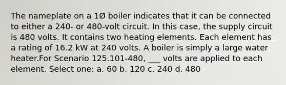 The nameplate on a 1Ø boiler indicates that it can be connected to either a 240- or 480-volt circuit. In this case, the supply circuit is 480 volts. It contains two heating elements. Each element has a rating of 16.2 kW at 240 volts. A boiler is simply a large water heater.For Scenario 125.101-480, ___ volts are applied to each element. Select one: a. 60 b. 120 c. 240 d. 480