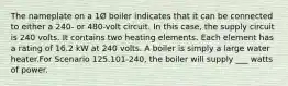 The nameplate on a 1Ø boiler indicates that it can be connected to either a 240- or 480-volt circuit. In this case, the supply circuit is 240 volts. It contains two heating elements. Each element has a rating of 16.2 kW at 240 volts. A boiler is simply a large water heater.For Scenario 125.101-240, the boiler will supply ___ watts of power.