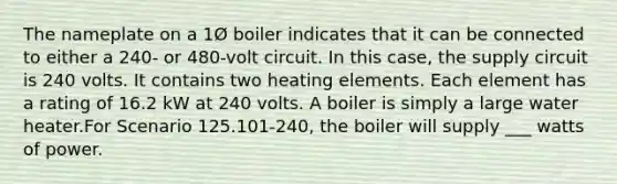 The nameplate on a 1Ø boiler indicates that it can be connected to either a 240- or 480-volt circuit. In this case, the supply circuit is 240 volts. It contains two heating elements. Each element has a rating of 16.2 kW at 240 volts. A boiler is simply a large water heater.For Scenario 125.101-240, the boiler will supply ___ watts of power.