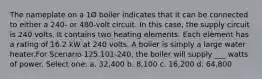 The nameplate on a 1Ø boiler indicates that it can be connected to either a 240- or 480-volt circuit. In this case, the supply circuit is 240 volts. It contains two heating elements. Each element has a rating of 16.2 kW at 240 volts. A boiler is simply a large water heater.For Scenario 125.101-240, the boiler will supply ___ watts of power. Select one: a. 32,400 b. 8,100 c. 16,200 d. 64,800