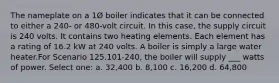 The nameplate on a 1Ø boiler indicates that it can be connected to either a 240- or 480-volt circuit. In this case, the supply circuit is 240 volts. It contains two heating elements. Each element has a rating of 16.2 kW at 240 volts. A boiler is simply a large water heater.For Scenario 125.101-240, the boiler will supply ___ watts of power. Select one: a. 32,400 b. 8,100 c. 16,200 d. 64,800