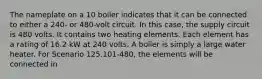 The nameplate on a 10 boiler indicates that it can be connected to either a 240- or 480-volt circuit. In this case, the supply circuit is 480 volts. It contains two heating elements. Each element has a rating of 16.2 kW at 240 volts. A boiler is simply a large water heater. For Scenario 125.101-480, the elements will be connected in