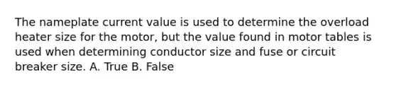 The nameplate current value is used to determine the overload heater size for the motor, but the value found in motor tables is used when determining conductor size and fuse or circuit breaker size. A. True B. False