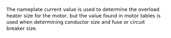 The nameplate current value is used to determine the overload heater size for the motor, but the value found in motor tables is used when determining conductor size and fuse or circuit breaker size.