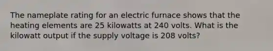 The nameplate rating for an electric furnace shows that the heating elements are 25 kilowatts at 240 volts. What is the kilowatt output if the supply voltage is 208 volts?