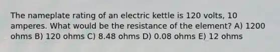 The nameplate rating of an electric kettle is 120 volts, 10 amperes. What would be the resistance of the element? A) 1200 ohms B) 120 ohms C) 8.48 ohms D) 0.08 ohms E) 12 ohms