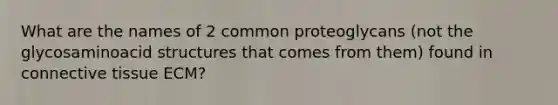 What are the names of 2 common proteoglycans (not the glycosaminoacid structures that comes from them) found in <a href='https://www.questionai.com/knowledge/kYDr0DHyc8-connective-tissue' class='anchor-knowledge'>connective tissue</a> ECM?