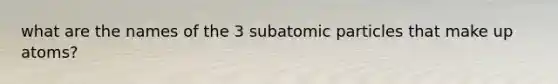 what are the names of the 3 subatomic particles that make up atoms?