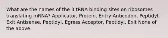 What are the names of the 3 tRNA binding sites on ribosomes translating mRNA? Applicator, Protein, Entry Anticodon, Peptidyl, Exit Antisense, Peptidyl, Egress Acceptor, Peptidyl, Exit None of the above