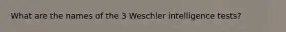 What are the names of the 3 Weschler intelligence tests?