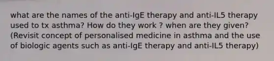 what are the names of the anti-IgE therapy and anti-IL5 therapy used to tx asthma? How do they work ? when are they given? (Revisit concept of personalised medicine in asthma and the use of biologic agents such as anti-IgE therapy and anti-IL5 therapy)