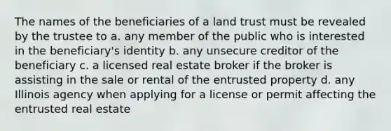 The names of the beneficiaries of a land trust must be revealed by the trustee to a. any member of the public who is interested in the beneficiary's identity b. any unsecure creditor of the beneficiary c. a licensed real estate broker if the broker is assisting in the sale or rental of the entrusted property d. any Illinois agency when applying for a license or permit affecting the entrusted real estate