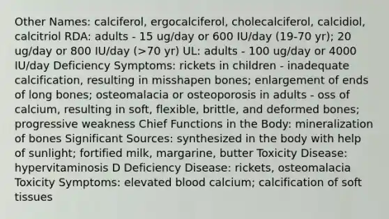 Other Names: calciferol, ergocalciferol, cholecalciferol, calcidiol, calcitriol RDA: adults - 15 ug/day or 600 IU/day (19-70 yr); 20 ug/day or 800 IU/day (>70 yr) UL: adults - 100 ug/day or 4000 IU/day Deficiency Symptoms: rickets in children - inadequate calcification, resulting in misshapen bones; enlargement of ends of long bones; osteomalacia or osteoporosis in adults - oss of calcium, resulting in soft, flexible, brittle, and deformed bones; progressive weakness Chief Functions in the Body: mineralization of bones Significant Sources: synthesized in the body with help of sunlight; fortified milk, margarine, butter Toxicity Disease: hypervitaminosis D Deficiency Disease: rickets, osteomalacia Toxicity Symptoms: elevated blood calcium; calcification of soft tissues