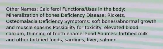 Other Names: Calciferol Functions/Uses in the body: Mineralization of bones Deficiency Disease: Rickets, Osteomalacia Deficiency Symptoms: soft bones/abnormal growth and muscle spasms Possibility for toxicity: elevated blood calcium, thinning of tooth enamel Food Sources: fortified milk and other fortified foods, sardines, liver, salmon