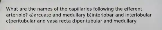 What are the names of the capillaries following the efferent arteriole? a)arcuate and medullary b)interlobar and interlobular c)peritubular and vasa recta d)peritubular and medullary