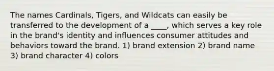 The names Cardinals, Tigers, and Wildcats can easily be transferred to the development of a ____, which serves a key role in the brand's identity and influences consumer attitudes and behaviors toward the brand. 1) brand extension 2) brand name 3) brand character 4) colors