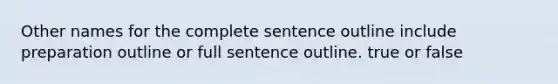 Other names for the complete sentence outline include preparation outline or full sentence outline. true or false