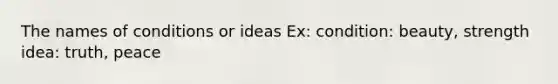 The names of conditions or ideas Ex: condition: beauty, strength idea: truth, peace