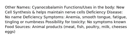 Other Names: Cyanocobalamin Functions/Uses in the body: New Cell Synthesis & helps maintain nerve cells Deficiency Disease: No name Deficiency Symptoms: Anemia, smooth tongue, fatigue, tingling or numbness Possibility for toxicity: No symptoms known Food Sources: Animal products (meat, fish, poultry, milk, cheeses eggs)