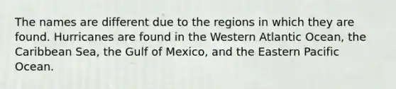 The names are different due to the regions in which they are found. Hurricanes are found in the Western Atlantic Ocean, the Caribbean Sea, the Gulf of Mexico, and the Eastern Pacific Ocean.