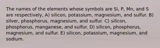 The names of the elements whose symbols are Si, P, Mn, and S are respectively, A) silicon, potassium, magnesium, and sulfur. B) silver, phosphorus, magnesium, and sulfur. C) silicon, phosphorus, manganese, and sulfur. D) silicon, phosphorus, magnesium, and sulfur. E) silicon, potassium, magnesium, and sodium.