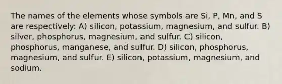 The names of the elements whose symbols are Si, P, Mn, and S are respectively: A) silicon, potassium, magnesium, and sulfur. B) silver, phosphorus, magnesium, and sulfur. C) silicon, phosphorus, manganese, and sulfur. D) silicon, phosphorus, magnesium, and sulfur. E) silicon, potassium, magnesium, and sodium.