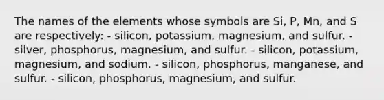 The names of the elements whose symbols are Si, P, Mn, and S are respectively: - silicon, potassium, magnesium, and sulfur. - silver, phosphorus, magnesium, and sulfur. - silicon, potassium, magnesium, and sodium. - silicon, phosphorus, manganese, and sulfur. - silicon, phosphorus, magnesium, and sulfur.