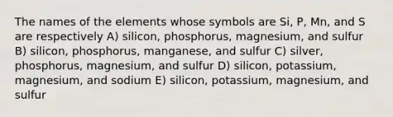 The names of the elements whose symbols are Si, P, Mn, and S are respectively A) silicon, phosphorus, magnesium, and sulfur B) silicon, phosphorus, manganese, and sulfur C) silver, phosphorus, magnesium, and sulfur D) silicon, potassium, magnesium, and sodium E) silicon, potassium, magnesium, and sulfur