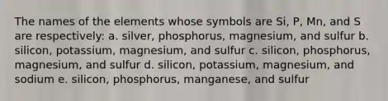 The names of the elements whose symbols are Si, P, Mn, and S are respectively: a. silver, phosphorus, magnesium, and sulfur b. silicon, potassium, magnesium, and sulfur c. silicon, phosphorus, magnesium, and sulfur d. silicon, potassium, magnesium, and sodium e. silicon, phosphorus, manganese, and sulfur