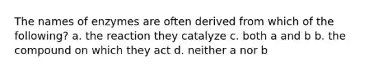 The names of enzymes are often derived from which of the following? a. the reaction they catalyze c. both a and b b. the compound on which they act d. neither a nor b