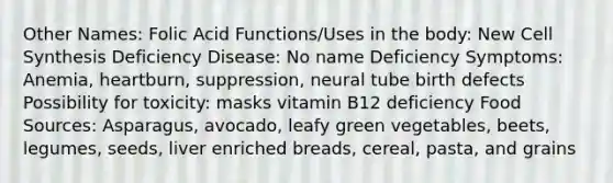 Other Names: Folic Acid Functions/Uses in the body: New Cell Synthesis Deficiency Disease: No name Deficiency Symptoms: Anemia, heartburn, suppression, neural tube birth defects Possibility for toxicity: masks vitamin B12 deficiency Food Sources: Asparagus, avocado, leafy green vegetables, beets, legumes, seeds, liver enriched breads, cereal, pasta, and grains