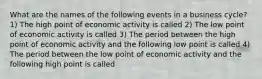 What are the names of the following events in a business​ cycle? 1) The high point of economic activity is called 2) The low point of economic activity is called 3) The period between the high point of economic activity and the following low point is called 4) The period between the low point of economic activity and the following high point is called