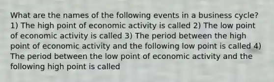 What are the names of the following events in a business​ cycle? 1) The high point of economic activity is called 2) The low point of economic activity is called 3) The period between the high point of economic activity and the following low point is called 4) The period between the low point of economic activity and the following high point is called