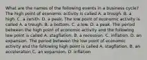 What are the names of the following events in a business​ cycle? The high point of economic activity is called A. a trough. B. a high. C. a zenith. D. a peak. The low point of economic activity is called A. a trough. B. a bottom. C. a low. D. a peak. The period between the high point of economic activity and the following low point is called A. stagflation. B. a recession. C. inflation. D. an expansion. The period between the low point of economic activity and the following high point is called A. stagflation. B. an acceleration C. an expansion. D. inflation