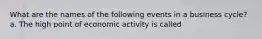 What are the names of the following events in a business​ cycle? a. The high point of economic activity is called