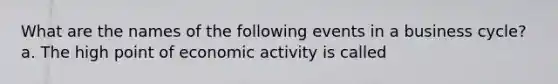 What are the names of the following events in a business​ cycle? a. The high point of economic activity is called