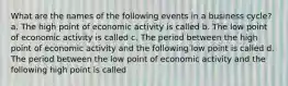 What are the names of the following events in a business​ cycle? a. The high point of economic activity is called b. The low point of economic activity is called c. The period between the high point of economic activity and the following low point is called d. The period between the low point of economic activity and the following high point is called