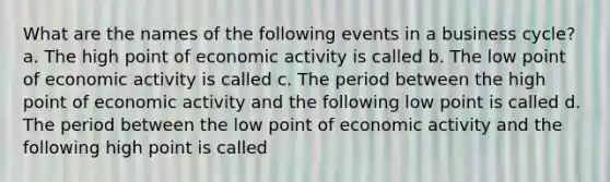 What are the names of the following events in a business​ cycle? a. The high point of economic activity is called b. The low point of economic activity is called c. The period between the high point of economic activity and the following low point is called d. The period between the low point of economic activity and the following high point is called