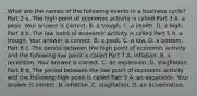 What are the names of the following events in a business​ cycle? Part 2 a. The high point of economic activity is called Part 3 A. a peak. Your answer is correct. B. a trough. C. a zenith. D. a high. Part 4 b. The low point of economic activity is called Part 5 A. a trough. Your answer is correct. B. a peak. C. a low. D. a bottom. Part 6 c. The period between the high point of economic activity and the following low point is called Part 7 A. inflation. B. a recession. Your answer is correct. C. an expansion. D. stagflation. Part 8 d. The period between the low point of economic activity and the following high point is called Part 9 A. an expansion. Your answer is correct. B. inflation. C. stagflation. D. an acceleration.